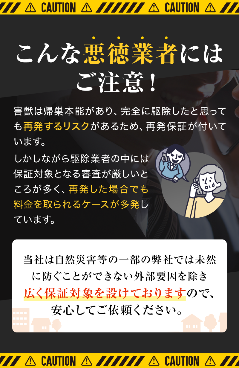 こんな悪徳業者にはご注意！害獣は帰巣本能があり、完全に駆除したと思っても再発するリスクがあるため、再発保証が付いています。しかしながら駆除業者の中には保証対象となる審査が厳しいところが多く、再発した場合でも料金を取られるケースが多発しています。当社は自然災害等の一部の弊社では未然に防ぐことができない外部要因を除き広く保証対象を設けておりますので安心してご依頼ください。