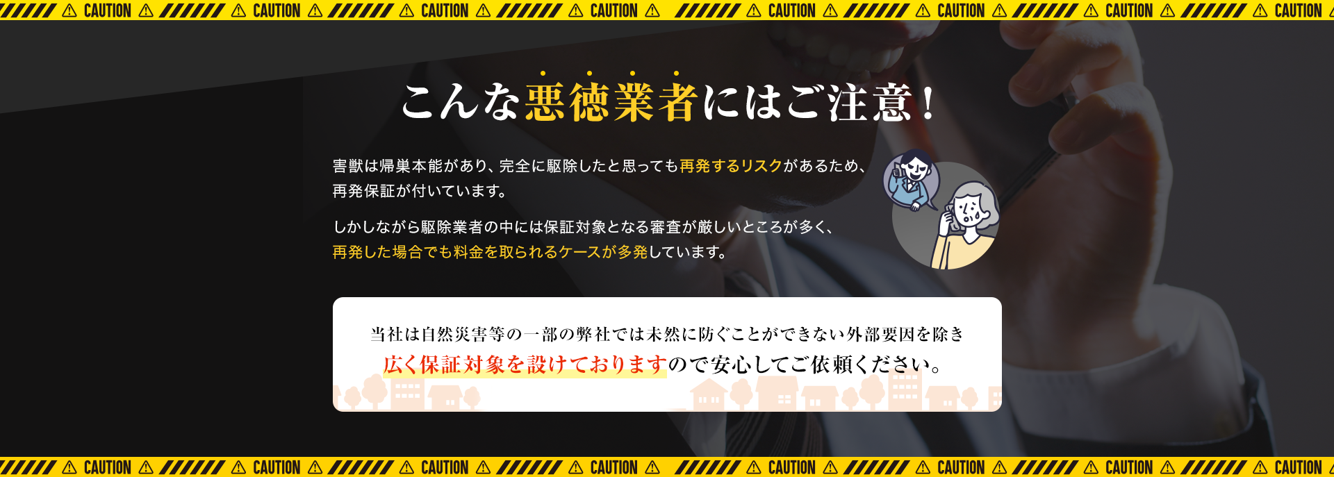 こんな悪徳業者にはご注意！害獣は帰巣本能があり、完全に駆除したと思っても再発するリスクがあるため、再発保証が付いています。しかしながら駆除業者の中には保証対象となる審査が厳しいところが多く、再発した場合でも料金を取られるケースが多発しています。当社は自然災害等の一部の弊社では未然に防ぐことができない外部要因を除き広く保証対象を設けておりますので安心してご依頼ください。