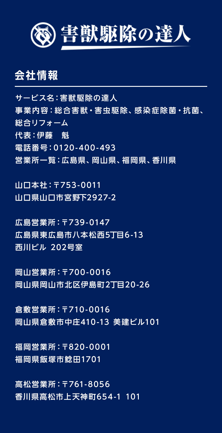 サービス名：害獣駆除の達人
事業内容：総合害獣・害虫駆除、感染症除菌・抗菌、総合リフォーム代表：伊藤　魁
電話番号：0120-400-493営業所一覧：広島県、岡山県、福岡県、香川県
山口本社：〒753-0011　山口県山口市宮野下2927-2
広島営業所：〒739-0147　広島県東広島市八本松西5丁目6-13西川ビル 202号室
岡山営業所：〒700-0016　岡山県岡山市北区伊島町2丁目20-26
倉敷営業所：〒710-0016　岡山県倉敷市中庄410-13 美建ビル101
福岡営業所：〒820-0001 福岡県飯塚市鯰田1701
高松営業所：〒761-8056 香川県高松市上天神町654-1 101