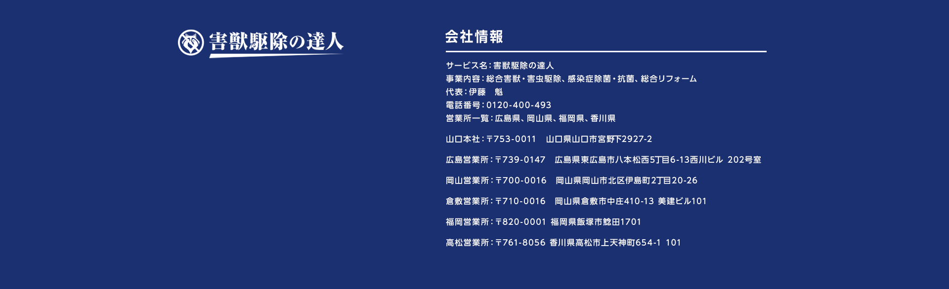 サービス名：害獣駆除の達人
事業内容：総合害獣・害虫駆除、感染症除菌・抗菌、総合リフォーム代表：伊藤　魁
電話番号：0120-400-493営業所一覧：広島県、岡山県、福岡県、香川県
山口本社：〒753-0011　山口県山口市宮野下2927-2
広島営業所：〒739-0147　広島県東広島市八本松西5丁目6-13西川ビル 202号室
岡山営業所：〒700-0016　岡山県岡山市北区伊島町2丁目20-26
倉敷営業所：〒710-0016　岡山県倉敷市中庄410-13 美建ビル101
福岡営業所：〒820-0001 福岡県飯塚市鯰田1701
高松営業所：〒761-8056 香川県高松市上天神町654-1 101