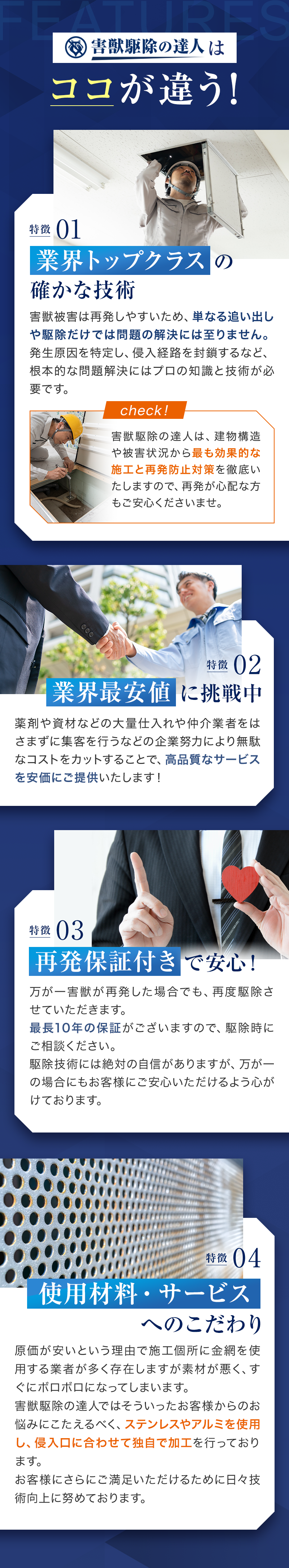害獣駆除の達人はココが違う！01業界トップクラス確かな技術　害獣被害は再発しやすいため、単なる追い出しや駆除だけでは問題の解決には至りません。発生原因を特定し、侵入経路を封鎖するなど、根本的な問題解決にはプロの知識と技術が必要です。
　02業界最安値に挑戦中　薬剤や資材などの大量仕入れや仲介業者をはさまずに集客を行うなどの企業努力により無駄なコストをカットすることで、高品質なサービスを安価にご提供いたします！　03再発保証付きで安心！万が一害獣が再発した場合でも、再度駆除させていただきます。
最長10年の保証がございますので、駆除時にご相談ください。
駆除技術には絶対の自信がありますが、万が一の場合にもお客様にご安心いただけるよう心がけております。　04使用材料・サービスへのこだわり　原価が安いという理由で施工個所に金網を使用する業者が多く存在しますが素材が悪く、すぐにボロボロになってしまいます。
害獣駆除の達人ではそういったお客様からのお悩みにこたえるべく、ステンレスやアルミを使用し、侵入口に合わせて独自で加工を行っております。
お客様にさらにご満足いただけるために日々技術向上に努めております。
