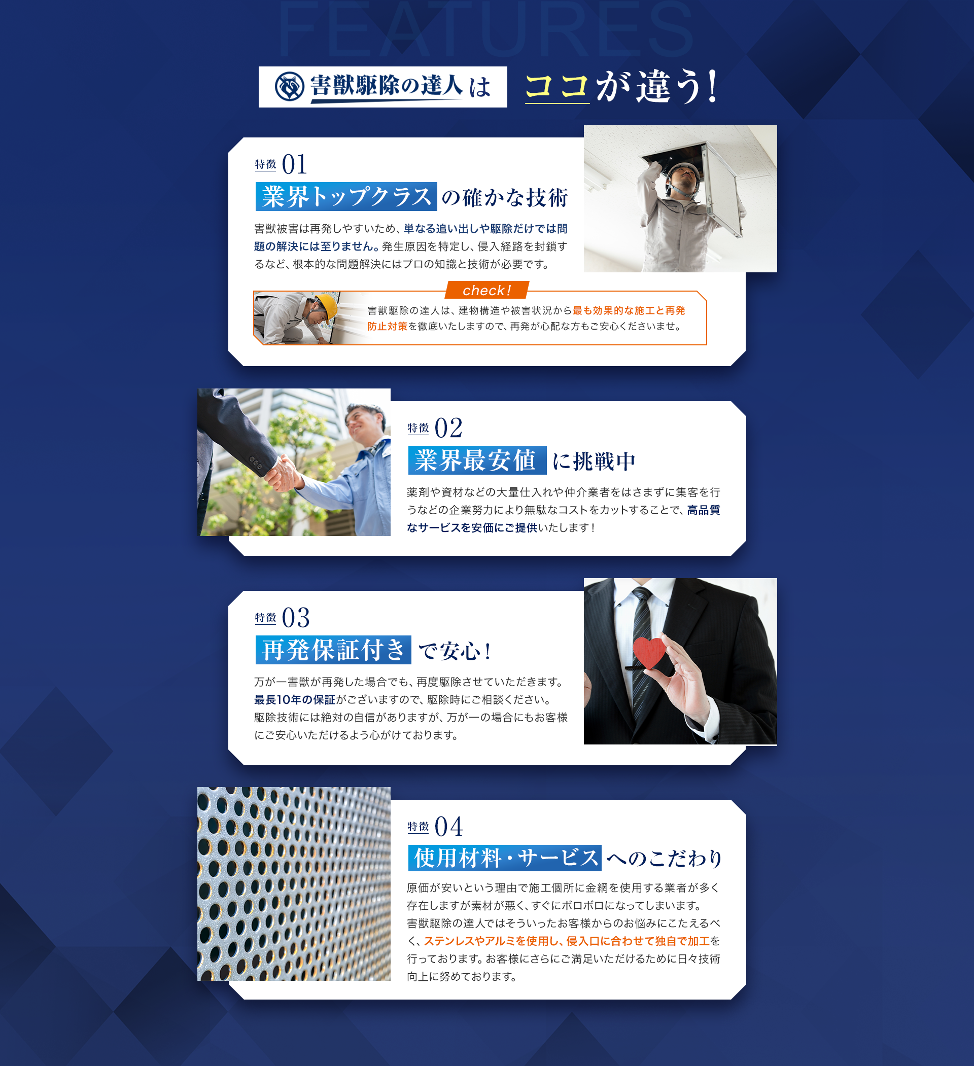 害獣駆除の達人はココが違う！01業界トップクラス確かな技術　害獣被害は再発しやすいため、単なる追い出しや駆除だけでは問題の解決には至りません。発生原因を特定し、侵入経路を封鎖するなど、根本的な問題解決にはプロの知識と技術が必要です。
　02業界最安値に挑戦中　薬剤や資材などの大量仕入れや仲介業者をはさまずに集客を行うなどの企業努力により無駄なコストをカットすることで、高品質なサービスを安価にご提供いたします！　03再発保証付きで安心！万が一害獣が再発した場合でも、再度駆除させていただきます。
最長10年の保証がございますので、駆除時にご相談ください。
駆除技術には絶対の自信がありますが、万が一の場合にもお客様にご安心いただけるよう心がけております。　04使用材料・サービスへのこだわり　原価が安いという理由で施工個所に金網を使用する業者が多く存在しますが素材が悪く、すぐにボロボロになってしまいます。
害獣駆除の達人ではそういったお客様からのお悩みにこたえるべく、ステンレスやアルミを使用し、侵入口に合わせて独自で加工を行っております。
お客様にさらにご満足いただけるために日々技術向上に努めております。