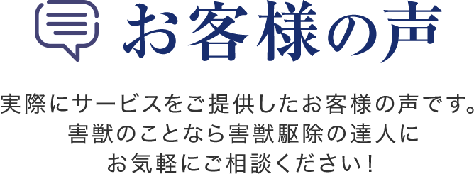 お客様の声　実際にサービスをご提供したお客様の声です。害獣のことなら害獣駆除の達人にお気軽にご相談ください！