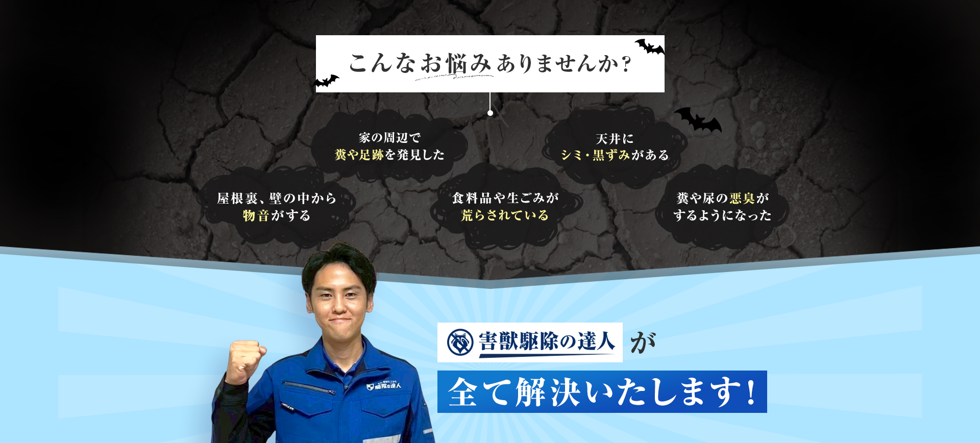 こんなお悩みありませんか？・屋根裏、壁の中から物音がする　天井にシミ・黒ずみがある　家の周辺で糞や足跡を発見した　糞や尿の悪臭がするようになった　食料品や生ごみが荒らされている　害獣駆除の達人が全て解決いたします！